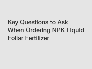 Key Questions to Ask When Ordering NPK Liquid Foliar Fertilizer