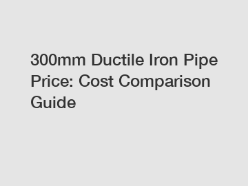 300mm Ductile Iron Pipe Price: Cost Comparison Guide