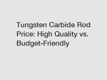 Tungsten Carbide Rod Price: High Quality vs. Budget-Friendly