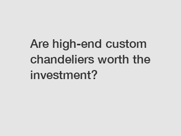 Are high-end custom chandeliers worth the investment?