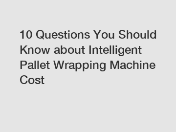 10 Questions You Should Know about Intelligent Pallet Wrapping Machine Cost