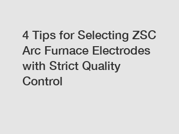 4 Tips for Selecting ZSC Arc Furnace Electrodes with Strict Quality Control