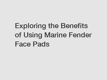 Exploring the Benefits of Using Marine Fender Face Pads