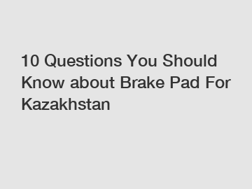 10 Questions You Should Know about Brake Pad For Kazakhstan