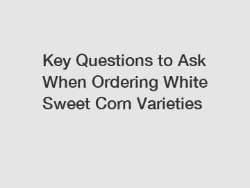 Key Questions to Ask When Ordering White Sweet Corn Varieties