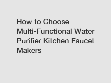 How to Choose Multi-Functional Water Purifier Kitchen Faucet Makers