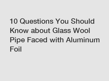 10 Questions You Should Know about Glass Wool Pipe Faced with Aluminum Foil