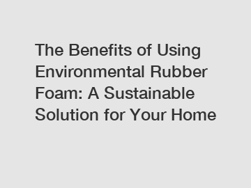 The Benefits of Using Environmental Rubber Foam: A Sustainable Solution for Your Home