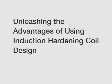 Unleashing the Advantages of Using Induction Hardening Coil Design