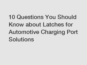 10 Questions You Should Know about Latches for Automotive Charging Port Solutions