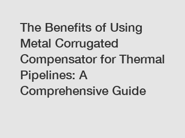 The Benefits of Using Metal Corrugated Compensator for Thermal Pipelines: A Comprehensive Guide