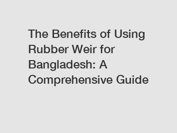The Benefits of Using Rubber Weir for Bangladesh: A Comprehensive Guide