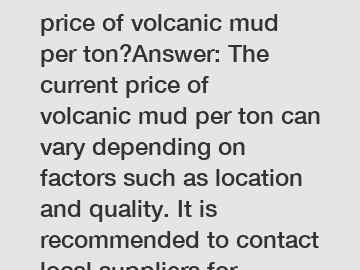 What is the current price of volcanic mud per ton?Answer: The current price of volcanic mud per ton can vary depending on factors such as location and quality. It is recommended to contact local suppl