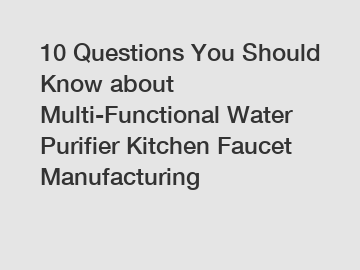 10 Questions You Should Know about Multi-Functional Water Purifier Kitchen Faucet Manufacturing