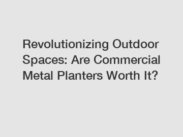 Revolutionizing Outdoor Spaces: Are Commercial Metal Planters Worth It?