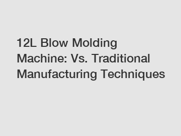 12L Blow Molding Machine: Vs. Traditional Manufacturing Techniques