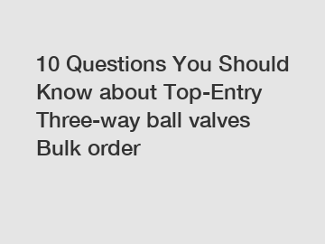 10 Questions You Should Know about Top-Entry Three-way ball valves Bulk order