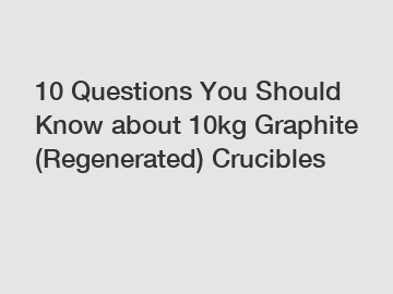 10 Questions You Should Know about 10kg Graphite (Regenerated) Crucibles