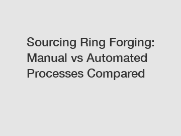 Sourcing Ring Forging: Manual vs Automated Processes Compared