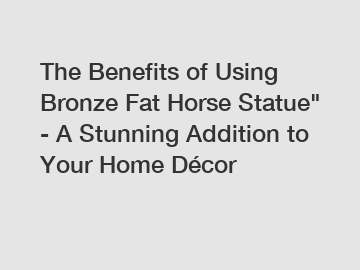 The Benefits of Using Bronze Fat Horse Statue" - A Stunning Addition to Your Home Décor