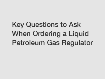 Key Questions to Ask When Ordering a Liquid Petroleum Gas Regulator