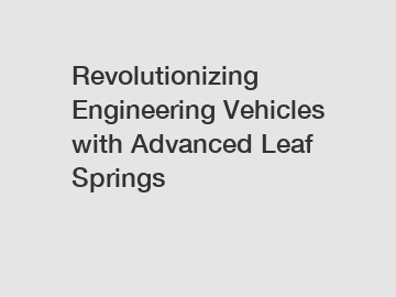Revolutionizing Engineering Vehicles with Advanced Leaf Springs