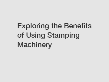 Exploring the Benefits of Using Stamping Machinery