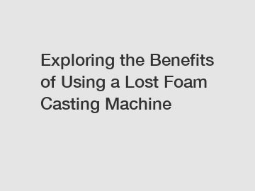 Exploring the Benefits of Using a Lost Foam Casting Machine