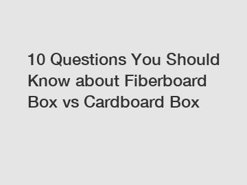 10 Questions You Should Know about Fiberboard Box vs Cardboard Box