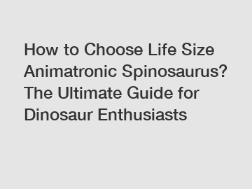 How to Choose Life Size Animatronic Spinosaurus? The Ultimate Guide for Dinosaur Enthusiasts