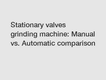 Stationary valves grinding machine: Manual vs. Automatic comparison