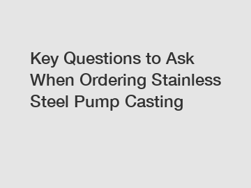 Key Questions to Ask When Ordering Stainless Steel Pump Casting