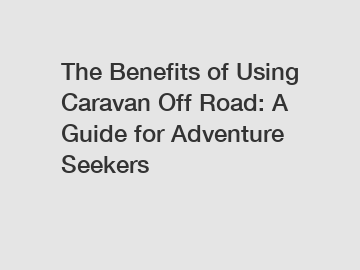 The Benefits of Using Caravan Off Road: A Guide for Adventure Seekers