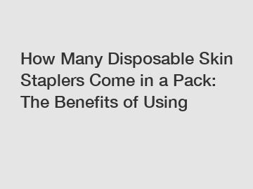 How Many Disposable Skin Staplers Come in a Pack: The Benefits of Using