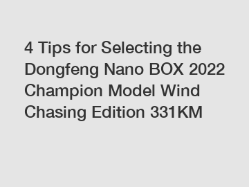 4 Tips for Selecting the Dongfeng Nano BOX 2022 Champion Model Wind Chasing Edition 331KM