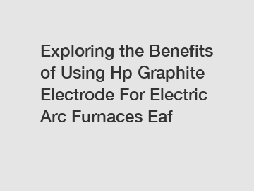 Exploring the Benefits of Using Hp Graphite Electrode For Electric Arc Furnaces Eaf