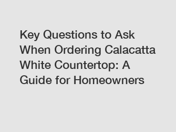 Key Questions to Ask When Ordering Calacatta White Countertop: A Guide for Homeowners