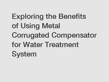 Exploring the Benefits of Using Metal Corrugated Compensator for Water Treatment System