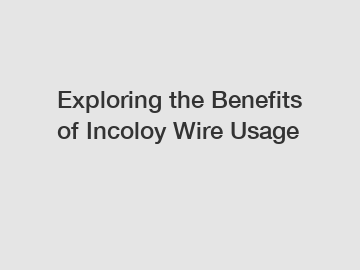 Exploring the Benefits of Incoloy Wire Usage