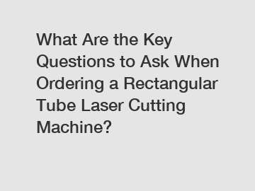 What Are the Key Questions to Ask When Ordering a Rectangular Tube Laser Cutting Machine?