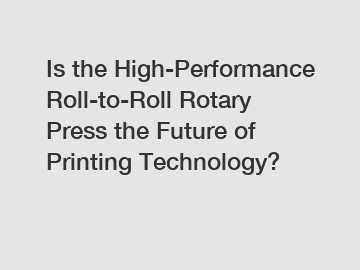 Is the High-Performance Roll-to-Roll Rotary Press the Future of Printing Technology?