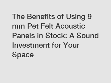 The Benefits of Using 9 mm Pet Felt Acoustic Panels in Stock: A Sound Investment for Your Space