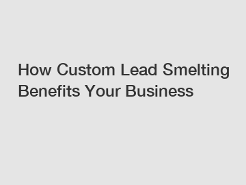 How Custom Lead Smelting Benefits Your Business