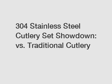 304 Stainless Steel Cutlery Set Showdown: vs. Traditional Cutlery