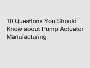 10 Questions You Should Know about Pump Actuator Manufacturing