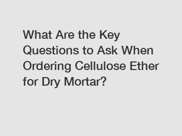 What Are the Key Questions to Ask When Ordering Cellulose Ether for Dry Mortar?