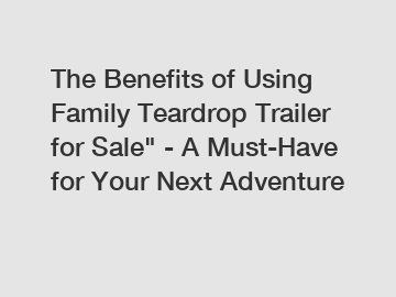 The Benefits of Using Family Teardrop Trailer for Sale" - A Must-Have for Your Next Adventure