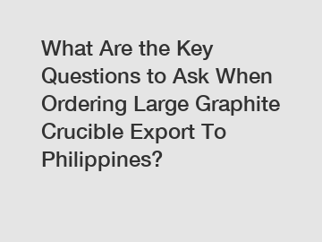 What Are the Key Questions to Ask When Ordering Large Graphite Crucible Export To Philippines?