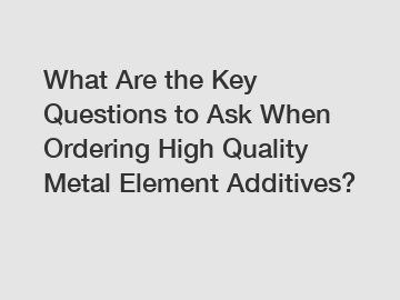 What Are the Key Questions to Ask When Ordering High Quality Metal Element Additives?