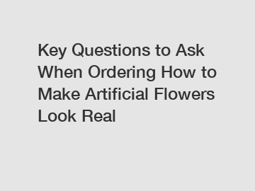 Key Questions to Ask When Ordering How to Make Artificial Flowers Look Real